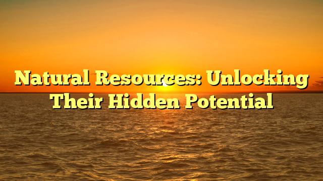 Natural Resources: Unlocking Their Hidden Potential