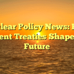 Nuclear Policy News: How Recent Treaties Shape the Future