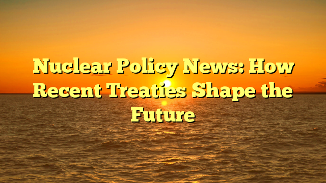 Nuclear Policy News: How Recent Treaties Shape the Future