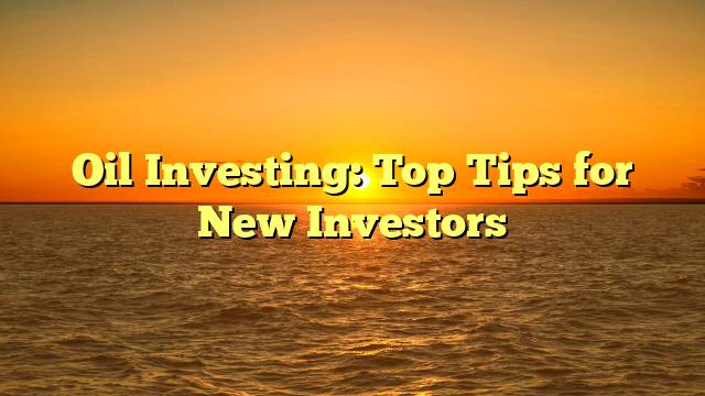 Oil Investing: Top Tips for New Investors