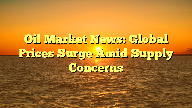 Oil Market News: Global Prices Surge Amid Supply Concerns