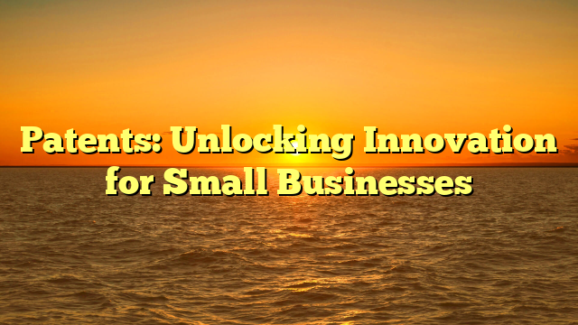 Patents: Unlocking Innovation for Small Businesses