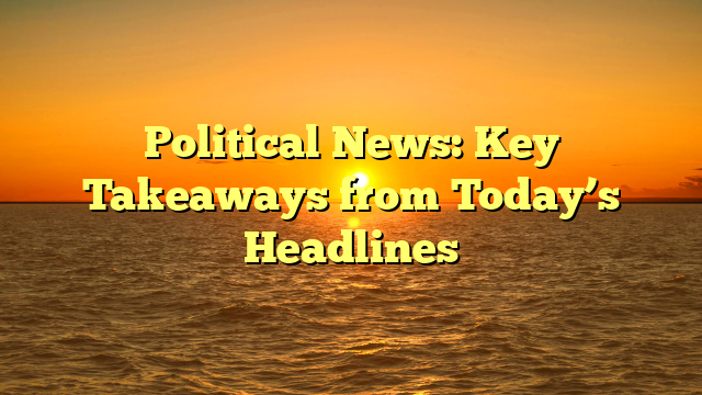 Political News: Key Takeaways from Today’s Headlines