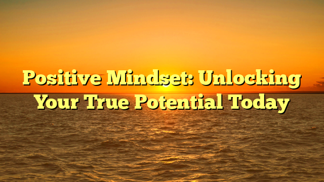 Positive Mindset: Unlocking Your True Potential Today