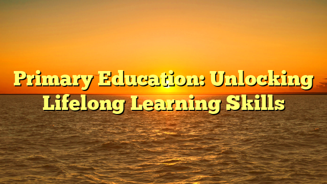 Primary Education: Unlocking Lifelong Learning Skills