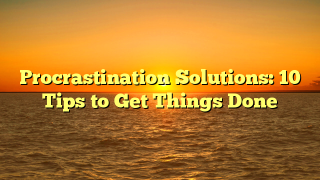 Procrastination Solutions: 10 Tips to Get Things Done