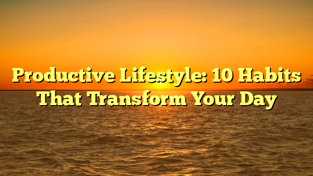 Productive Lifestyle: 10 Habits That Transform Your Day