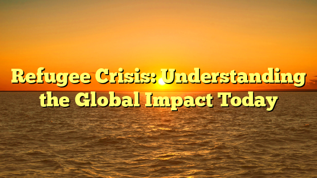 Refugee Crisis: Understanding the Global Impact Today