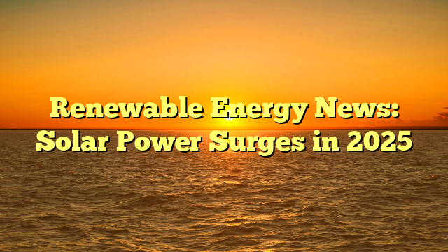 Renewable Energy News: Solar Power Surges in 2025