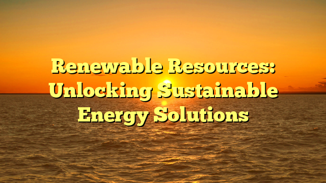 Renewable Resources: Unlocking Sustainable Energy Solutions