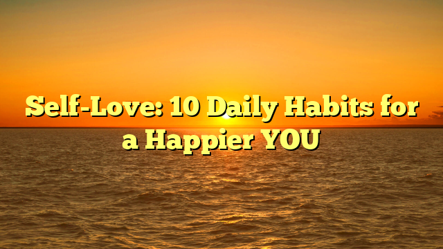 Self-Love: 10 Daily Habits for a Happier YOU