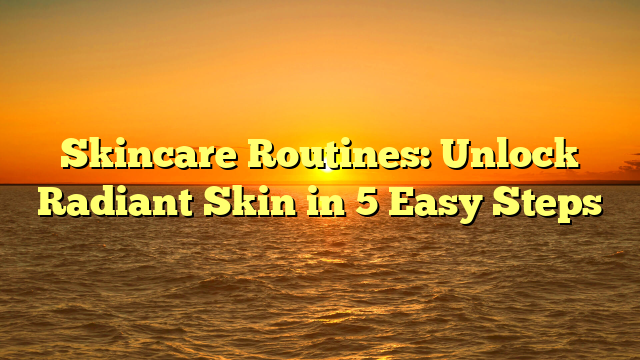 Skincare Routines: Unlock Radiant Skin in 5 Easy Steps