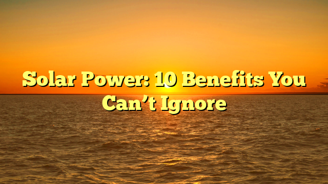 Solar Power: 10 Benefits You Can’t Ignore