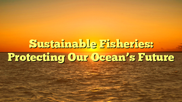 Sustainable Fisheries: Protecting Our Ocean’s Future