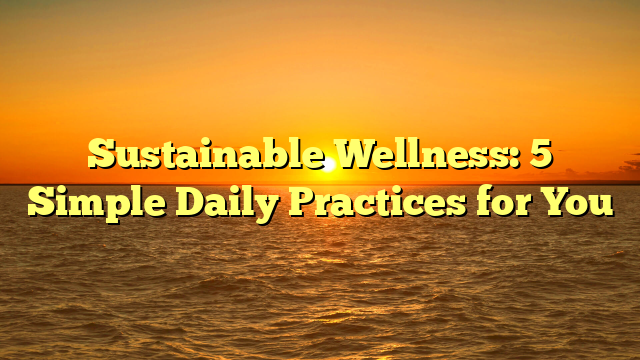 Sustainable Wellness: 5 Simple Daily Practices for You
