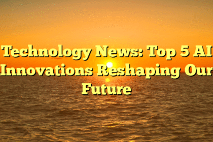 Technology News: Top 5 AI Innovations Reshaping Our Future