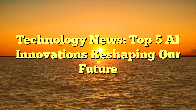 Technology News: Top 5 AI Innovations Reshaping Our Future