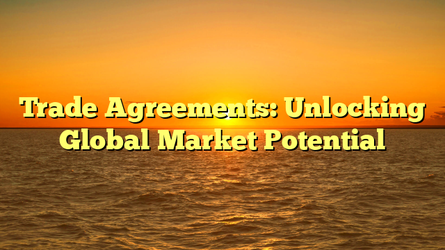 Trade Agreements: Unlocking Global Market Potential