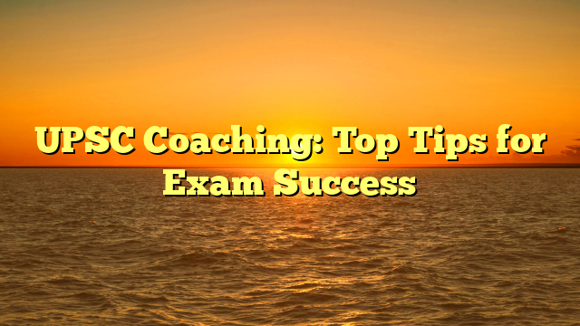 UPSC Coaching: Top Tips for Exam Success