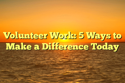 Volunteer Work: 5 Ways to Make a Difference Today