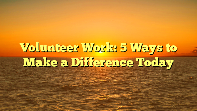 Volunteer Work: 5 Ways to Make a Difference Today