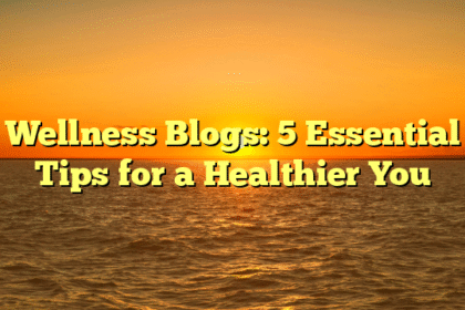 Wellness Blogs: 5 Essential Tips for a Healthier You
