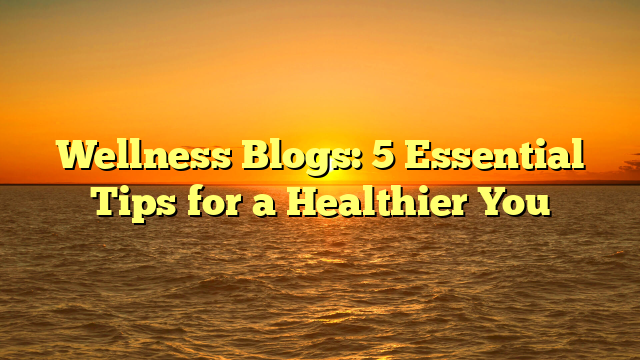 Wellness Blogs: 5 Essential Tips for a Healthier You
