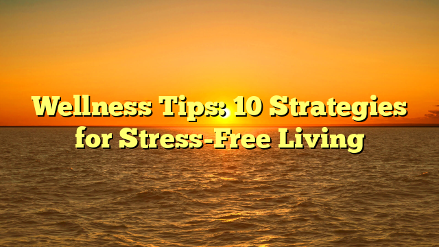 Wellness Tips: 10 Strategies for Stress-Free Living